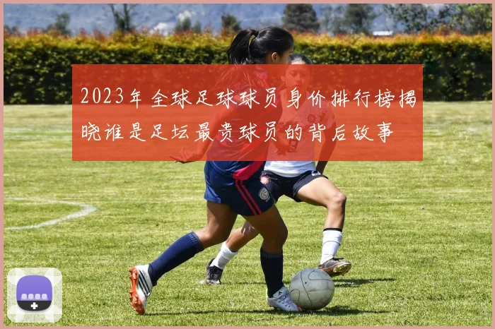 2023年全球足球球员身价排行榜揭晓谁是足坛最贵球员的背后故事