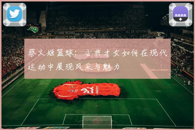 蔡文姬篮球：古典才女如何在现代运动中展现风采与魅力