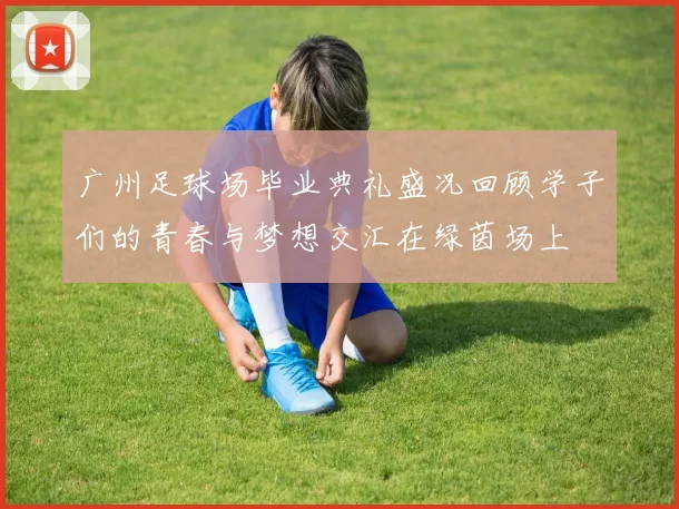 广州足球场毕业典礼盛况回顾学子们的青春与梦想交汇在绿茵场上