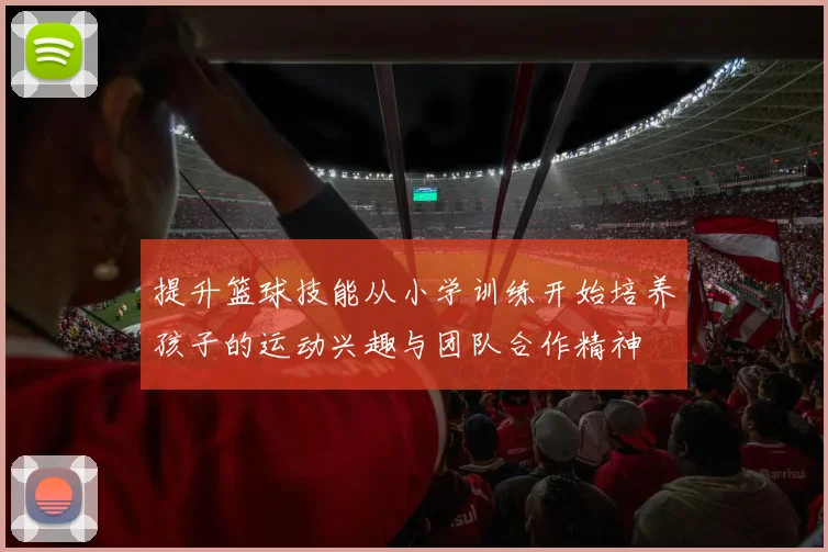 提升篮球技能从小学训练开始培养孩子的运动兴趣与团队合作精神