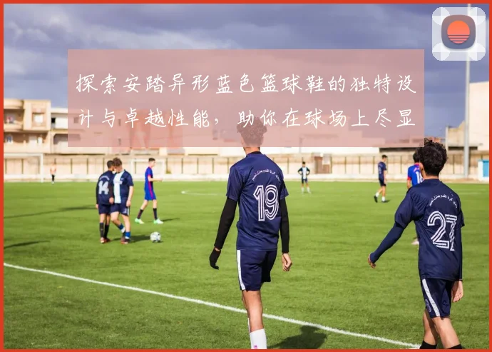 探索安踏异形蓝色篮球鞋的独特设计与卓越性能，助你在球场上尽显风采