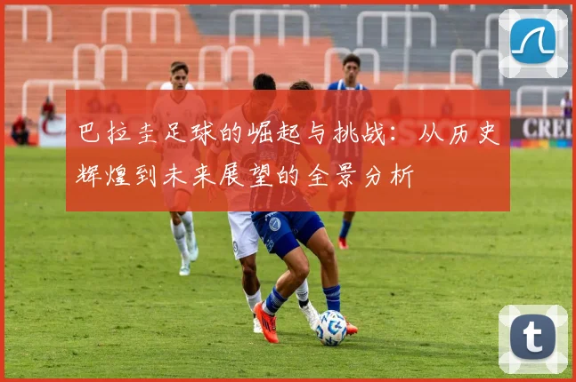 巴拉圭足球的崛起与挑战：从历史辉煌到未来展望的全景分析